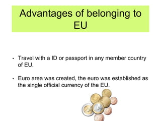 Advantages of belonging to
EU
• Travel with a ID or passport in any member country
of EU.
• Euro area was created, the euro was established as
the single official currency of the EU.
 