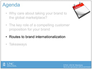 © Prof. J-B.E.M. Steenkamp
Not to be reproduced without permission
Agenda
• Why care about taking your brand to
the global marketplace?
• The key role of a compelling customer
proposition for your brand
• Routes to brand internationalization
• Takeaways
 