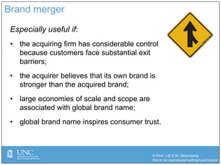 © Prof. J-B.E.M. Steenkamp
Not to be reproduced without permission
Brand merger
Especially useful if:
• the acquiring firm has considerable control
because customers face substantial exit
barriers;
• the acquirer believes that its own brand is
stronger than the acquired brand;
• large economies of scale and scope are
associated with global brand name;
• global brand name inspires consumer trust.
 