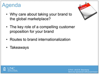 © Prof. J-B.E.M. Steenkamp
Not to be reproduced without permission
Agenda
• Why care about taking your brand to
the global marketplace?
• The key role of a compelling customer
proposition for your brand
• Routes to brand internationalization
• Takeaways
 