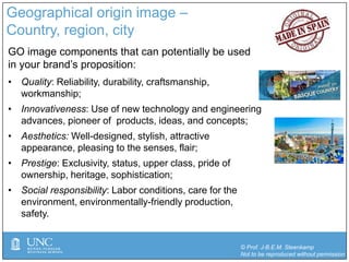 © Prof. J-B.E.M. Steenkamp
Not to be reproduced without permission
Geographical origin image –
Country, region, city
GO image components that can potentially be used
in your brand’s proposition:
• Quality: Reliability, durability, craftsmanship,
workmanship;
• Innovativeness: Use of new technology and engineering
advances, pioneer of products, ideas, and concepts;
• Aesthetics: Well-designed, stylish, attractive
appearance, pleasing to the senses, flair;
• Prestige: Exclusivity, status, upper class, pride of
ownership, heritage, sophistication;
• Social responsibility: Labor conditions, care for the
environment, environmentally-friendly production,
safety.
 