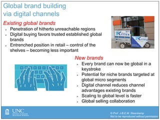 © Prof. J-B.E.M. Steenkamp
Not to be reproduced without permission
Global brand building
via digital channels
Existing global brands
 Penetration of hitherto unreachable regions
 Digital buying favors trusted established global
brands
 Entrenched position in retail – control of the
shelves – becoming less important
New brands
 Every brand can now be global in a
keystroke
 Potential for niche brands targeted at
global micro segments
 Digital channel reduces channel
advantages existing brands
 Scaling to global level is faster
 Global selling collaboration
 