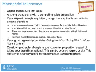 © Prof. J-B.E.M. Steenkamp
Not to be used or reproduced without permission
Managerial takeaways
• Global brands build firm value
• A strong brand starts with a compelling value proposition
• If you expand through acquisition, merge the acquired brand with the
existing brands if:
‒ You have considerable control because customers face substantial exit barriers;
‒ You believe that your own brand is stronger than the acquired brand;
‒ There are large economies of scale and scope are associated with global brand
name;
‒ Having a global brand name inspires consumer trust.
• If you grow organically, consider “Going North” or “Going West” before
“Going Global.”
• Consider geographical origin in your customer proposition as part of
taking your brand international. This can be country, region, or city. This
strategy is also very useful for small/medium-sized enterprises!
 
