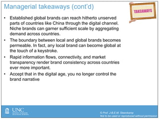 © Prof. J-B.E.M. Steenkamp
Not to be used or reproduced without permission
Managerial takeaways (cont’d)
• Established global brands can reach hitherto unserved
parts of countries like China through the digital channel.
Niche brands can garner sufficient scale by aggregating
demand across countries.
• The boundary between local and global brands becomes
permeable. In fact, any local brand can become global at
the touch of a keystroke.
• Rapid information flows, connectivity, and market
transparency render brand consistency across countries
ever more important.
• Accept that in the digital age, you no longer control the
brand narrative
 