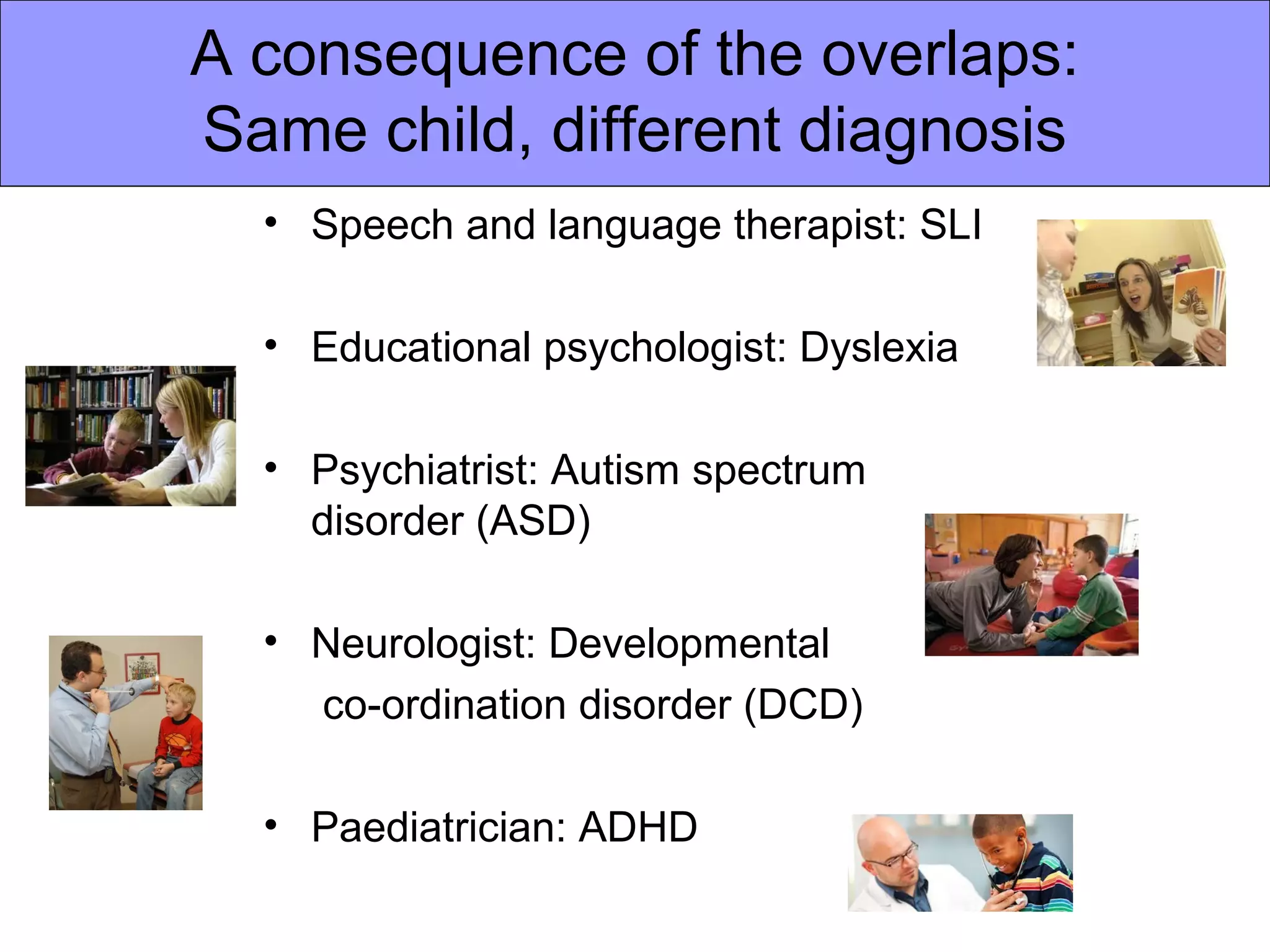 A consequence of the overlaps:
Same child, different diagnosis
• Speech and language therapist: SLI
• Educational psychologist: Dyslexia
• Psychiatrist: Autism spectrum
disorder (ASD)
• Neurologist: Developmental
co-ordination disorder (DCD)
• Paediatrician: ADHD
 