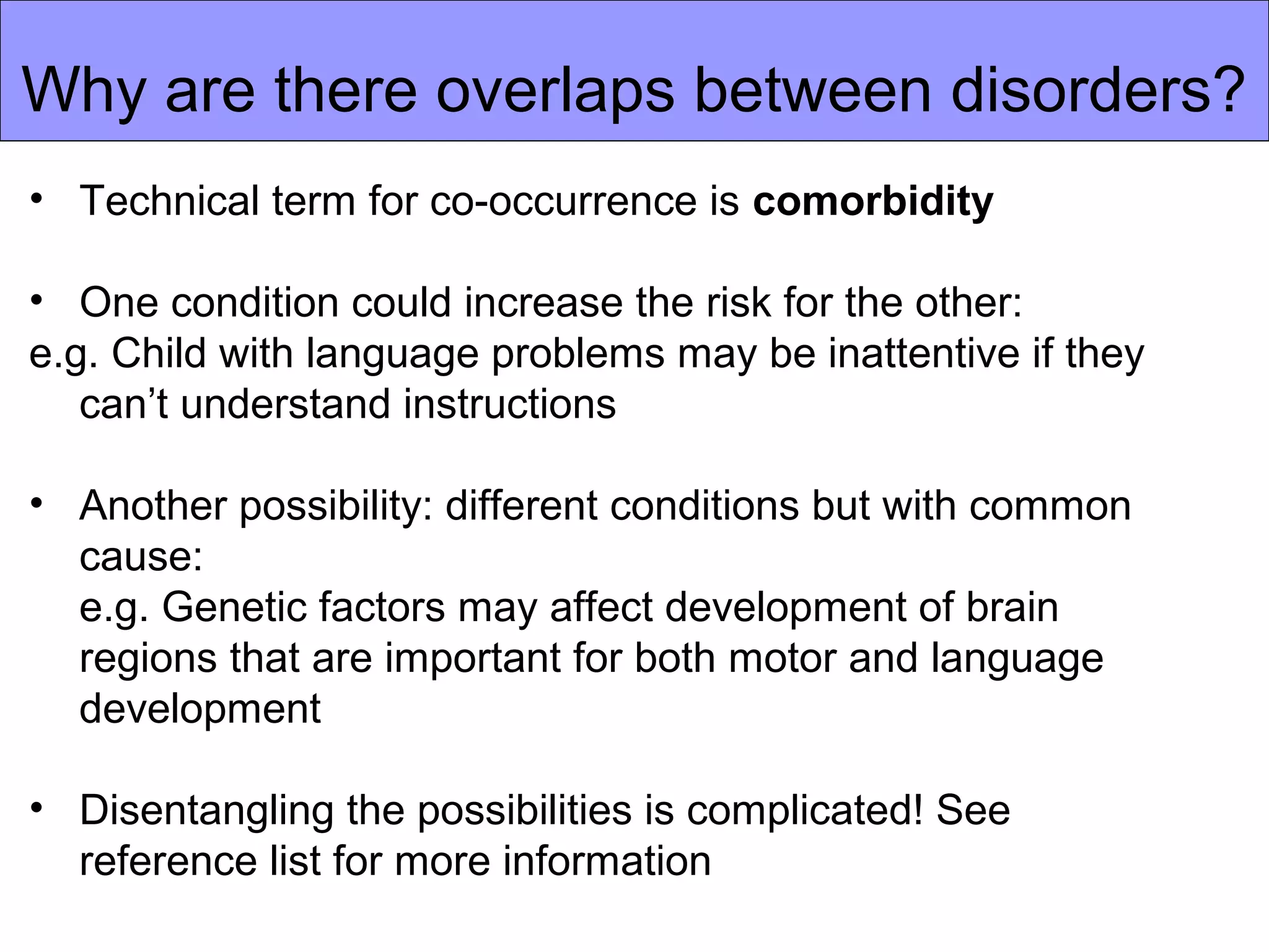Why are there overlaps between disorders?
• Technical term for co-occurrence is comorbidity
• One condition could increase the risk for the other:
e.g. Child with language problems may be inattentive if they
can’t understand instructions
• Another possibility: different conditions but with common
cause:
e.g. Genetic factors may affect development of brain
regions that are important for both motor and language
development
• Disentangling the possibilities is complicated! See
reference list for more information
 