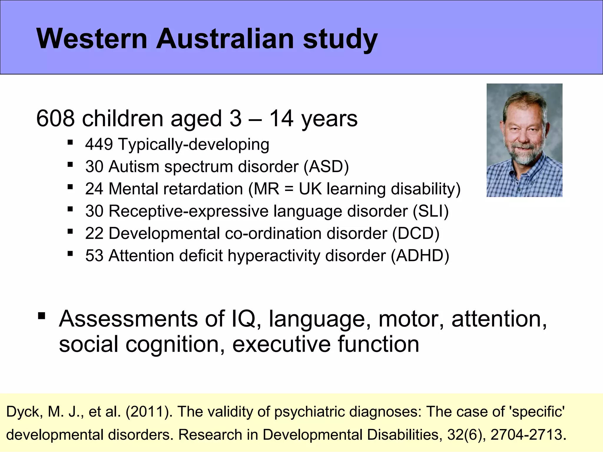 Dyck, M. J., et al. (2011). The validity of psychiatric diagnoses: The case of 'specific'
developmental disorders. Research in Developmental Disabilities, 32(6), 2704-2713.
608 children aged 3 – 14 years
 449 Typically-developing
 30 Autism spectrum disorder (ASD)
 24 Mental retardation (MR = UK learning disability)
 30 Receptive-expressive language disorder (SLI)
 22 Developmental co-ordination disorder (DCD)
 53 Attention deficit hyperactivity disorder (ADHD)
 Assessments of IQ, language, motor, attention,
social cognition, executive function
Western Australian study
 