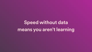 Speed without data
means you aren’t learning
 
