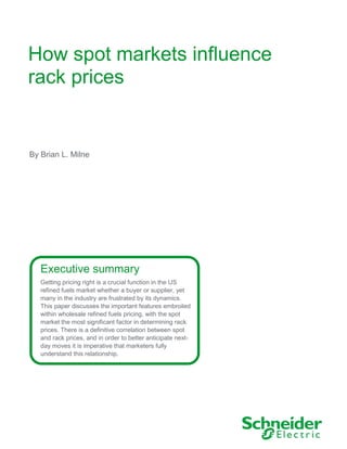 How spot markets influence
rack prices
Executive summary
Getting pricing right is a crucial function in the US
refined fuels market whether a buyer or supplier, yet
many in the industry are frustrated by its dynamics.
This paper discusses the important features embroiled
within wholesale refined fuels pricing, with the spot
market the most significant factor in determining rack
prices. There is a definitive correlation between spot
and rack prices, and in order to better anticipate next-
day moves it is imperative that marketers fully
understand this relationship.
By Brian L. Milne
 