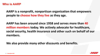 Who is AARP
2 • SpringOne 2021
AARP is a nonprofit, nonpartisan organization that empowers
people to choose how they live as they age.
AARP has been around since 1958 and serves more than 40
million members today. We actively advocate for healthcare,
social security, health insurance and other such on behalf of our
members.
We also provide many other discounts and benefits.
 