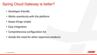 Spring Cloud Gateway is better?
9 • SpringOne 2021
• Developer friendly
• Works seamlessly with the platform
• Keeps things simple
• Easy integration
• Comprehensive configuration list
• Avoids the need for other expensive products
 