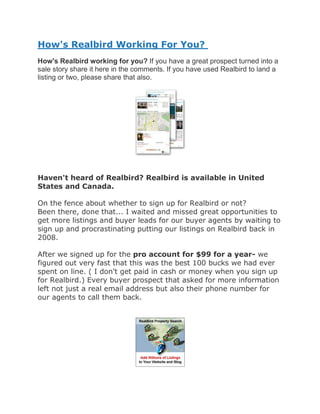 How's Realbird Working For You?
How's Realbird working for you? If you have a great prospect turned into a
sale story share it here in the comments. If you have used Realbird to land a
listing or two, please share that also.




Haven't heard of Realbird? Realbird is available in United
States and Canada.

On the fence about whether to sign up for Realbird or not?
Been there, done that... I waited and missed great opportunities to
get more listings and buyer leads for our buyer agents by waiting to
sign up and procrastinating putting our listings on Realbird back in
2008.

After we signed up for the pro account for $99 for a year- we
figured out very fast that this was the best 100 bucks we had ever
spent on line. ( I don't get paid in cash or money when you sign up
for Realbird.) Every buyer prospect that asked for more information
left not just a real email address but also their phone number for
our agents to call them back.
 