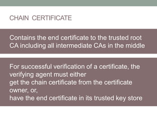 CHAIN CERTIFICATE
Contains the end certificate to the trusted root
CA including all intermediate CAs in the middle
For successful verification of a certificate, the
verifying agent must either
get the chain certificate from the certificate
owner, or,
have the end certificate in its trusted key store
 