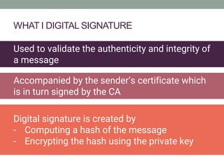 WHAT I DIGITAL SIGNATURE
Used to validate the authenticity and integrity of
a message
Digital signature is created by
- Computing a hash of the message
- Encrypting the hash using the private key
Accompanied by the sender’s certificate which
is in turn signed by the CA
 