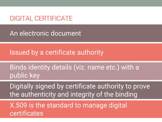 DIGITAL CERTIFICATE
An electronic document
Issued by a certificate authority
Binds identity details (viz. name etc.) with a
public key
Digitally signed by certificate authority to prove
the authenticity and integrity of the binding
X.509 is the standard to manage digital
certificates
 