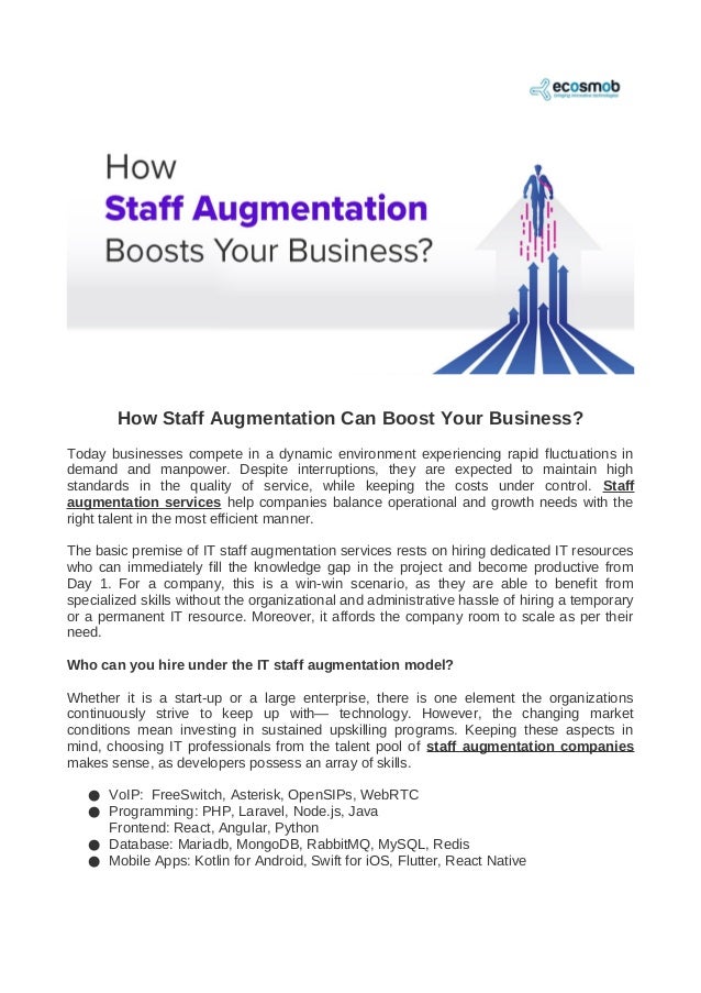 How Staff Augmentation Can Boost Your Business?
Today businesses compete in a dynamic environment experiencing rapid fluctuations in
demand and manpower. Despite interruptions, they are expected to maintain high
standards in the quality of service, while keeping the costs under control. Staff
augmentation services help companies balance operational and growth needs with the
right talent in the most efficient manner.
The basic premise of IT staff augmentation services rests on hiring dedicated IT resources
who can immediately fill the knowledge gap in the project and become productive from
Day 1. For a company, this is a win-win scenario, as they are able to benefit from
specialized skills without the organizational and administrative hassle of hiring a temporary
or a permanent IT resource. Moreover, it affords the company room to scale as per their
need.
Who can you hire under the IT staff augmentation model?
Whether it is a start-up or a large enterprise, there is one element the organizations
continuously strive to keep up with— technology. However, the changing market
conditions mean investing in sustained upskilling programs. Keeping these aspects in
mind, choosing IT professionals from the talent pool of staff augmentation companies
makes sense, as developers possess an array of skills.
● VoIP: FreeSwitch, Asterisk, OpenSIPs, WebRTC
● Programming: PHP, Laravel, Node.js, Java
Frontend: React, Angular, Python
● Database: Mariadb, MongoDB, RabbitMQ, MySQL, Redis
● Mobile Apps: Kotlin for Android, Swift for iOS, Flutter, React Native
 