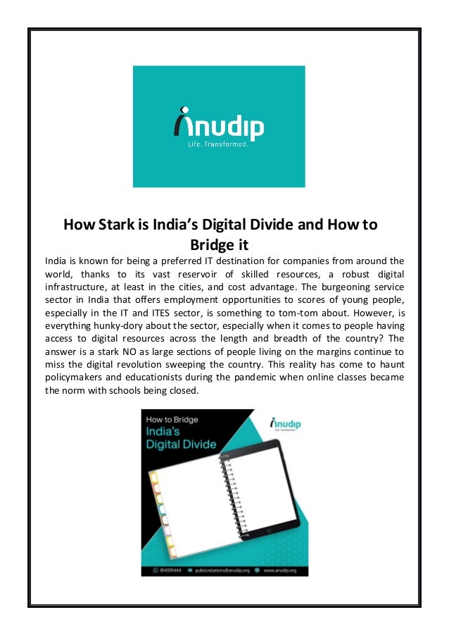 How Stark is India’s Digital Divide and How to
Bridge it
India is known for being a preferred IT destination for companies from around the
world, thanks to its vast reservoir of skilled resources, a robust digital
infrastructure, at least in the cities, and cost advantage. The burgeoning service
sector in India that offers employment opportunities to scores of young people,
especially in the IT and ITES sector, is something to tom-tom about. However, is
everything hunky-dory about the sector, especially when it comes to people having
access to digital resources across the length and breadth of the country? The
answer is a stark NO as large sections of people living on the margins continue to
miss the digital revolution sweeping the country. This reality has come to haunt
policymakers and educationists during the pandemic when online classes became
the norm with schools being closed.
 