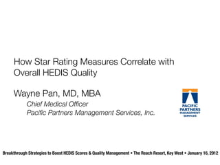 How Star Rating Measures Correlate with
     Overall HEDIS Quality

     Wayne Pan, MD, MBA
            Chief Medical Ofﬁcer
            Paciﬁc Partners Management Services, Inc.




Breakthrough Strategies to Boost HEDIS Scores & Quality Management • The Reach Resort, Key West • January 16, 2012
 