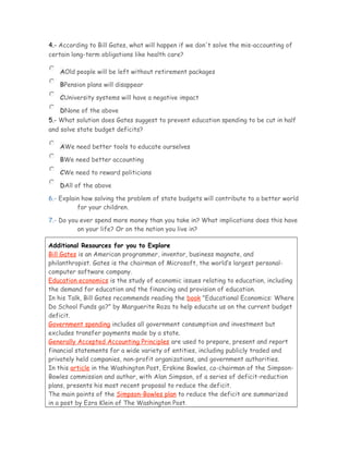 4.- According to Bill Gates, what will happen if we don't solve the mis-accounting of
certain long-term obligations like health care?
AOld people will be left without retirement packages
BPension plans will disappear
CUniversity systems will have a negative impact
DNone of the above
5.- What solution does Gates suggest to prevent education spending to be cut in half
and solve state budget deficits?
AWe need better tools to educate ourselves
BWe need better accounting
CWe need to reward politicians
DAll of the above
6.- Explain how solving the problem of state budgets will contribute to a better world
for your children.
7.- Do you ever spend more money than you take in? What implications does this have
on your life? Or on the nation you live in?
Additional Resources for you to Explore
Bill Gates is an American programmer, inventor, business magnate, and
philanthropist. Gates is the chairman of Microsoft, the world’s largest personal-
computer software company.
Education economics is the study of economic issues relating to education, including
the demand for education and the financing and provision of education.
In his Talk, Bill Gates recommends reading the book "Educational Economics: Where
Do School Funds go?" by Marguerite Roza to help educate us on the current budget
deficit.
Government spending includes all government consumption and investment but
excludes transfer payments made by a state.
Generally Accepted Accounting Principles are used to prepare, present and report
financial statements for a wide variety of entities, including publicly traded and
privately held companies, non-profit organizations, and government authorities.
In this article in the Washington Post, Erskine Bowles, co-chairman of the Simpson-
Bowles commission and author, with Alan Simpson, of a series of deficit-reduction
plans, presents his most recent proposal to reduce the deficit.
The main points of the Simpson-Bowles plan to reduce the deficit are summarized
in a post by Ezra Klein of The Washington Post.
 