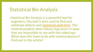 Statistical Bin Analysis
•Statistical Bin Analysis is a powerful tool for
engineers, this tool is best used to find and
eliminate defects and statistical yield limit. This
method predicts when failure may occur in ways
that are impossible to see with the naked eye.
What does this have to do with semiconductors?
Find out in this article!
 