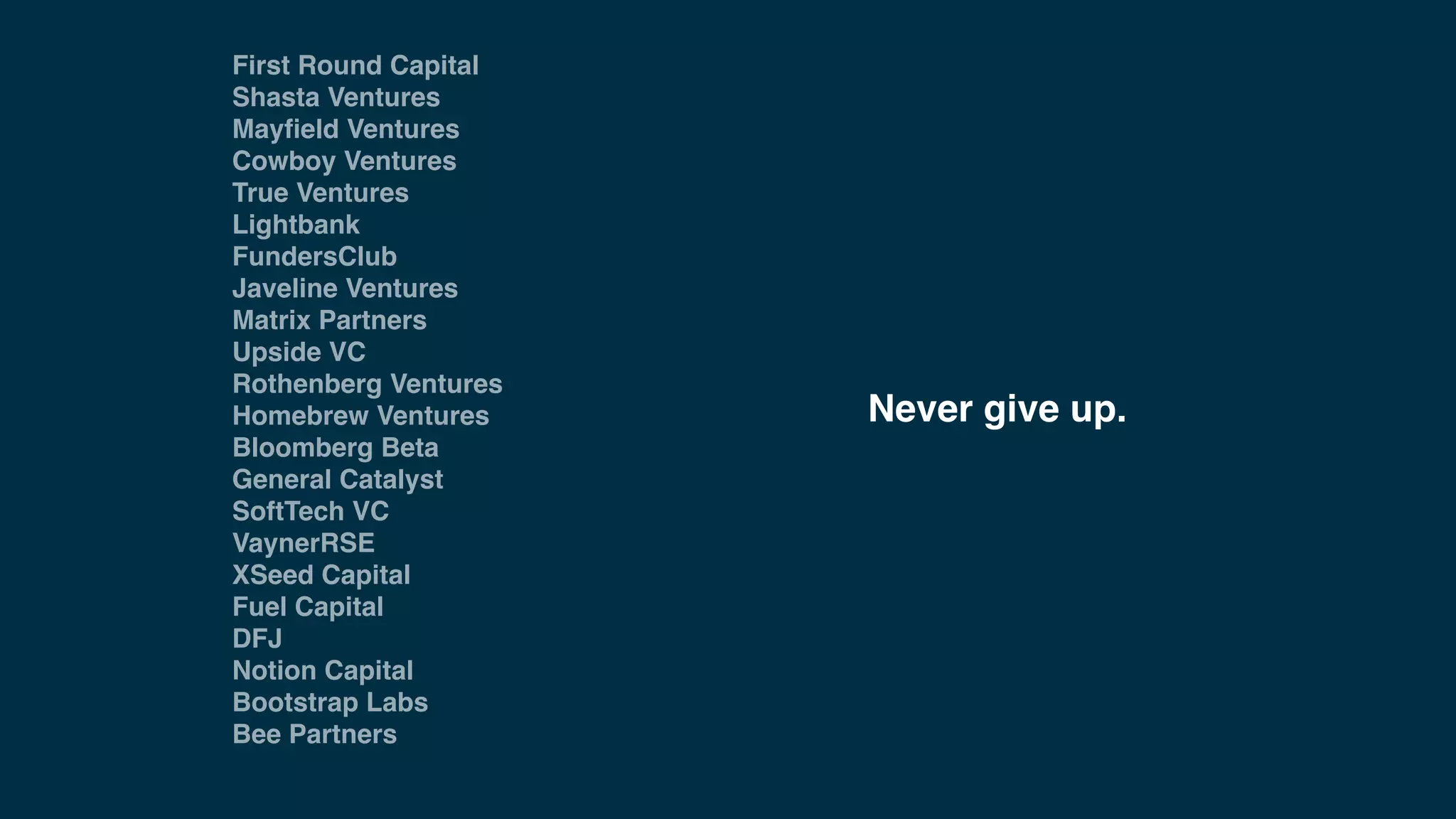 First Round Capital
Shasta Ventures
Mayﬁeld Ventures
Cowboy Ventures
True Ventures
Lightbank
FundersClub
Javeline Ventures
Matrix Partners
Upside VC
Rothenberg Ventures
Homebrew Ventures
Bloomberg Beta
General Catalyst
SoftTech VC
VaynerRSE
XSeed Capital
Fuel Capital
DFJ
Notion Capital
Bootstrap Labs
Bee Partners
Never give up.
 