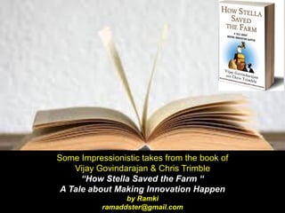 Some Impressionistic takes from the book of
Vijay Govindarajan & Chris Trimble
“How Stella Saved the Farm “
A Tale about Making Innovation Happen
by Ramki
ramaddster@gmail.com
 