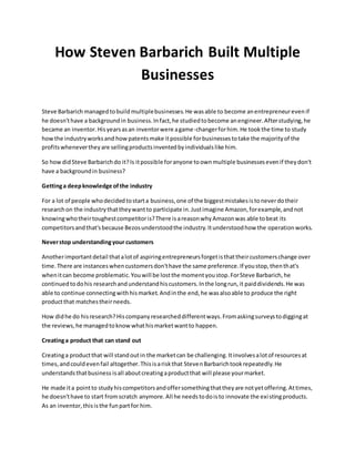 How Steven Barbarich Built Multiple
Businesses
Steve Barbarich managedtobuildmultiplebusinesses.He wasable to become anentrepreneurevenif
he doesn'thave a backgroundin business.Infact,he studiedtobecome anengineer.Afterstudying,he
became an inventor.Hisyearsasan inventorwere agame-changerforhim.He tookthe time to study
howthe industryworksand howpatentsmake itpossible forbusinessestotake the majorityof the
profitswhenevertheyare sellingproductsinventedbyindividualslike him.
So howdidSteve Barbarichdo it?Is itpossible foranyone toownmultiple businessesevenif theydon't
have a backgroundin business?
Gettinga deepknowledge ofthe industry
For a lot of people whodecidedtostarta business,one of the biggestmistakesistoneverdotheir
researchon the industrythattheywantto participate in.Justimagine Amazon,forexample,andnot
knowingwhotheirtoughestcompetitoris?There isareasonwhyAmazonwas able tobeat its
competitorsandthat'sbecause Bezosunderstoodthe industry.Itunderstoodhow the operationworks.
Neverstop understandingyour customers
Anotherimportantdetail thatalotof aspiringentrepreneursforgetisthattheircustomerschange over
time.There are instanceswhencustomersdon'thave the same preference.If youstop,thenthat's
whenitcan become problematic.Youwill be lostthe momentyoustop.ForSteve Barbarich,he
continuedtodohis researchandunderstandhiscustomers.Inthe longrun,it paiddividends.He was
able to continue connectingwithhismarket.Andinthe end,he wasalsoable to produce the right
productthat matchestheirneeds.
How didhe do hisresearch?Hiscompanyresearcheddifferentways.Fromaskingsurveystodiggingat
the reviews,he managedtoknowwhathismarketwantto happen.
Creatinga product that can stand out
Creatinga productthat will standoutin the marketcan be challenging.Itinvolvesalotof resourcesat
times,andcouldevenfail altogether.Thisisariskthat StevenBarbarichtookrepeatedly.He
understandsthatbusiness isall aboutcreatingaproductthat will please yourmarket.
He made ita pointto studyhiscompetitorsandoffersomethingthattheyare notyetoffering.Attimes,
he doesn'thave to start fromscratch anymore.All he needstodoisto innovate the existingproducts.
As an inventor,thisisthe funpartfor him.
 