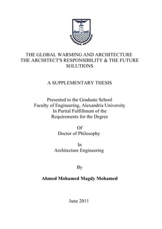THE GLOBAL WARMING AND ARCHITECTURE
THE ARCHITECT'S RESPONSIBILITY & THE FUTURE
SOLUTIONS
A SUPPLEMENTARY THESIS
Presented to the Graduate School
Faculty of Engineering, Alexandria University
In Partial Fulfillment of the
Requirements for the Degree
Of
Doctor of Philosophy
In
Architecture Engineering
By
Ahmed Mohamed Magdy Mohamed
June 2011
 