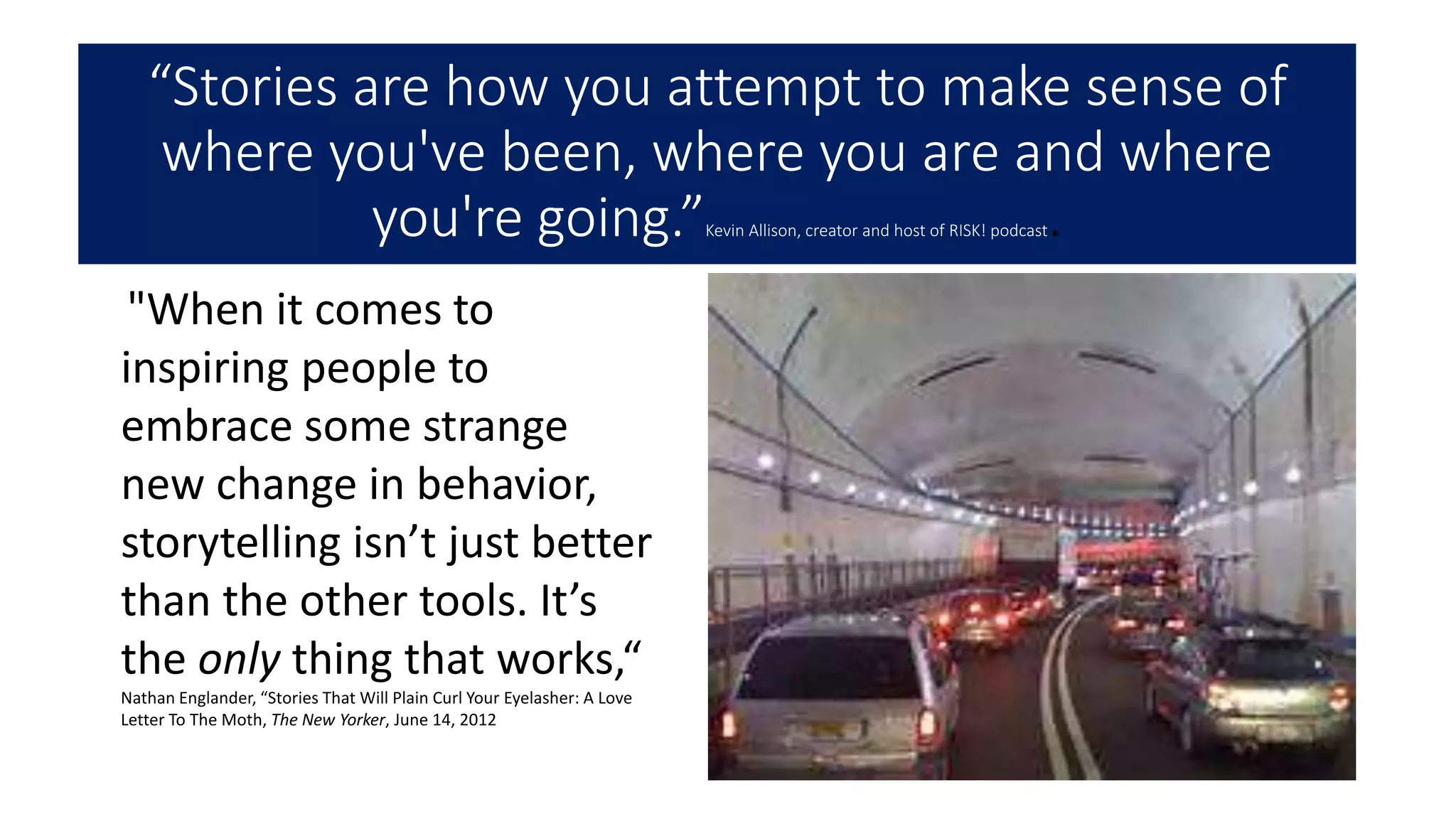 “Stories are how you attempt to make sense of
where you've been, where you are and where
you're going.”Kevin Allison, creator and host of RISK! podcast.
"When it comes to
inspiring people to
embrace some strange
new change in behavior,
storytelling isn’t just better
than the other tools. It’s
the only thing that works,“
Nathan Englander, “Stories That Will Plain Curl Your Eyelasher: A Love
Letter To The Moth, The New Yorker, June 14, 2012
 