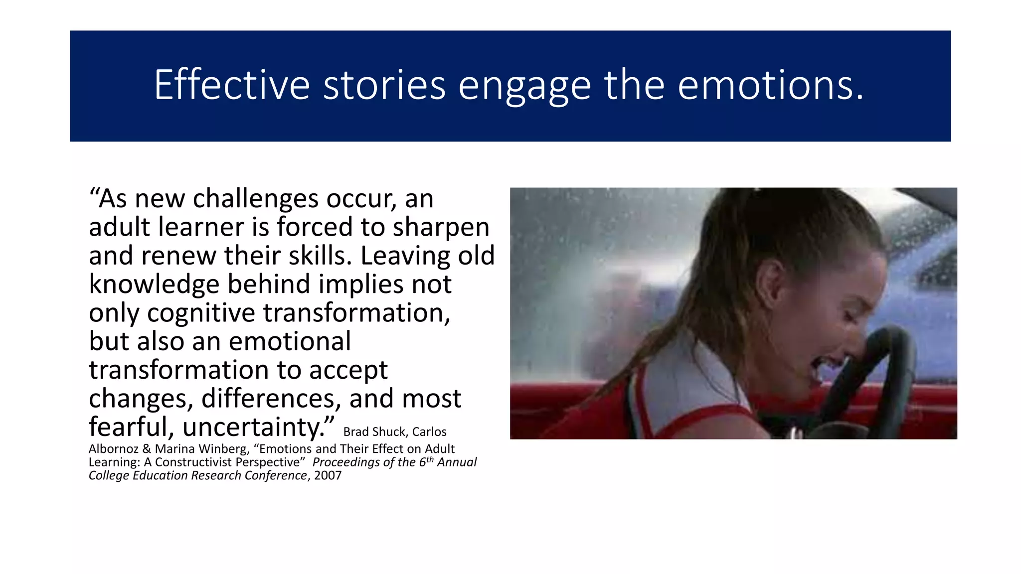 Effective stories engage the emotions.
“As new challenges occur, an
adult learner is forced to sharpen
and renew their skills. Leaving old
knowledge behind implies not
only cognitive transformation,
but also an emotional
transformation to accept
changes, differences, and most
fearful, uncertainty.” Brad Shuck, Carlos
Albornoz & Marina Winberg, “Emotions and Their Effect on Adult
Learning: A Constructivist Perspective” Proceedings of the 6th Annual
College Education Research Conference, 2007
 