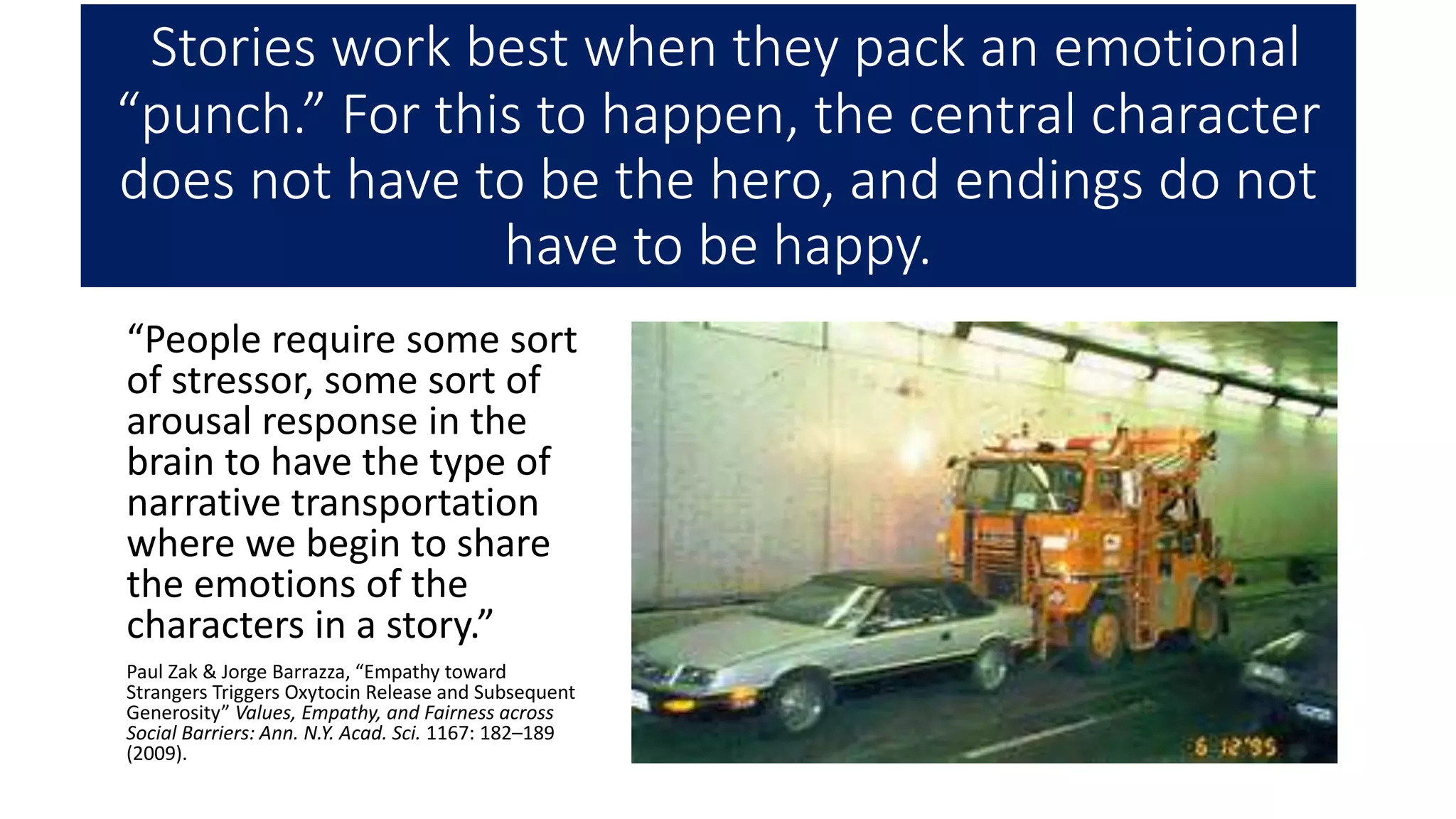 Stories work best when they pack an emotional
“punch.” For this to happen, the central character
does not have to be the hero, and endings do not
have to be happy.
“People require some sort
of stressor, some sort of
arousal response in the
brain to have the type of
narrative transportation
where we begin to share
the emotions of the
characters in a story.”
Paul Zak & Jorge Barrazza, “Empathy toward
Strangers Triggers Oxytocin Release and Subsequent
Generosity” Values, Empathy, and Fairness across
Social Barriers: Ann. N.Y. Acad. Sci. 1167: 182–189
(2009).
 