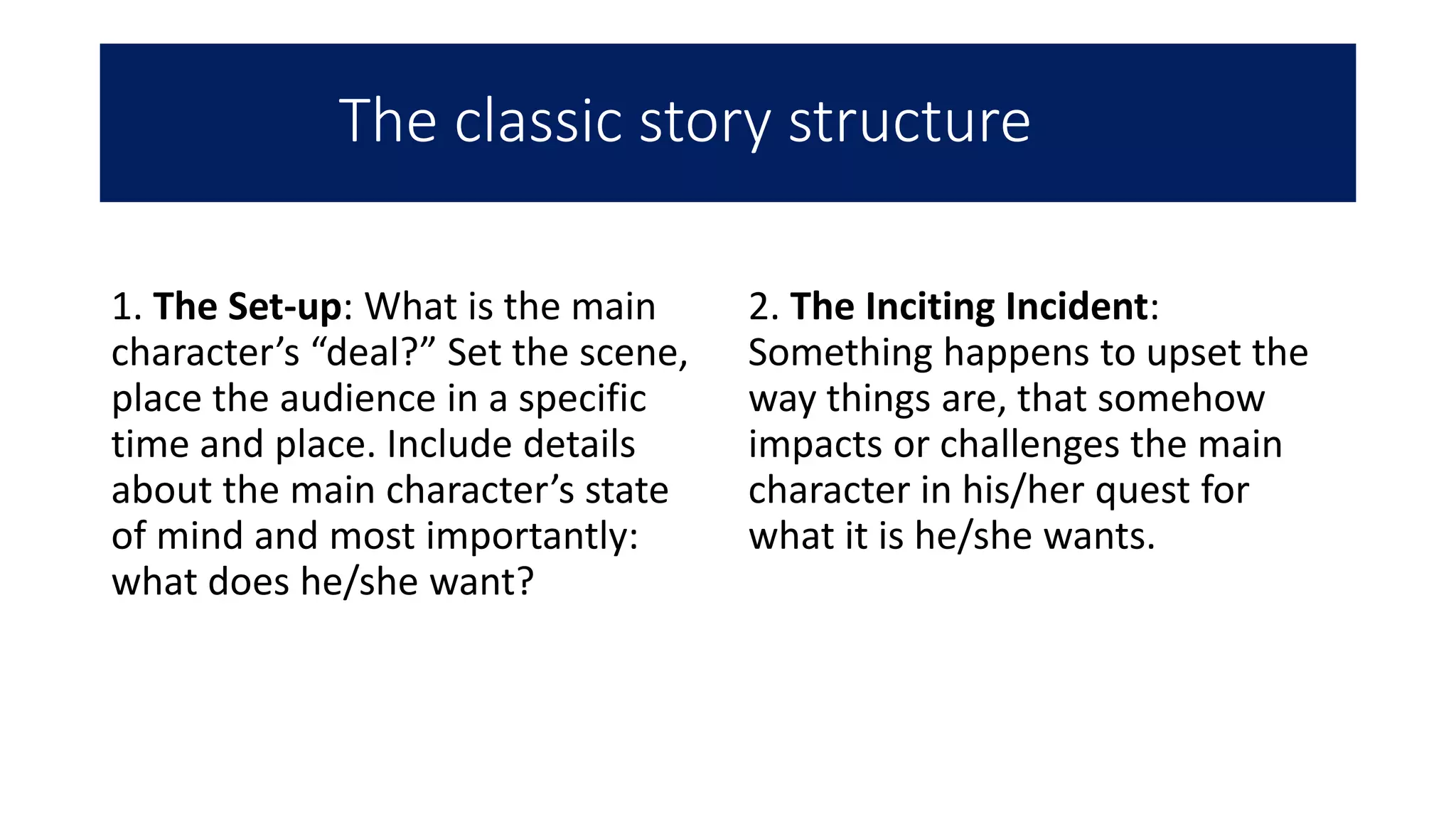 The classic story structure
1. The Set-up: What is the main
character’s “deal?” Set the scene,
place the audience in a specific
time and place. Include details
about the main character’s state
of mind and most importantly:
what does he/she want?
2. The Inciting Incident:
Something happens to upset the
way things are, that somehow
impacts or challenges the main
character in his/her quest for
what it is he/she wants.
 