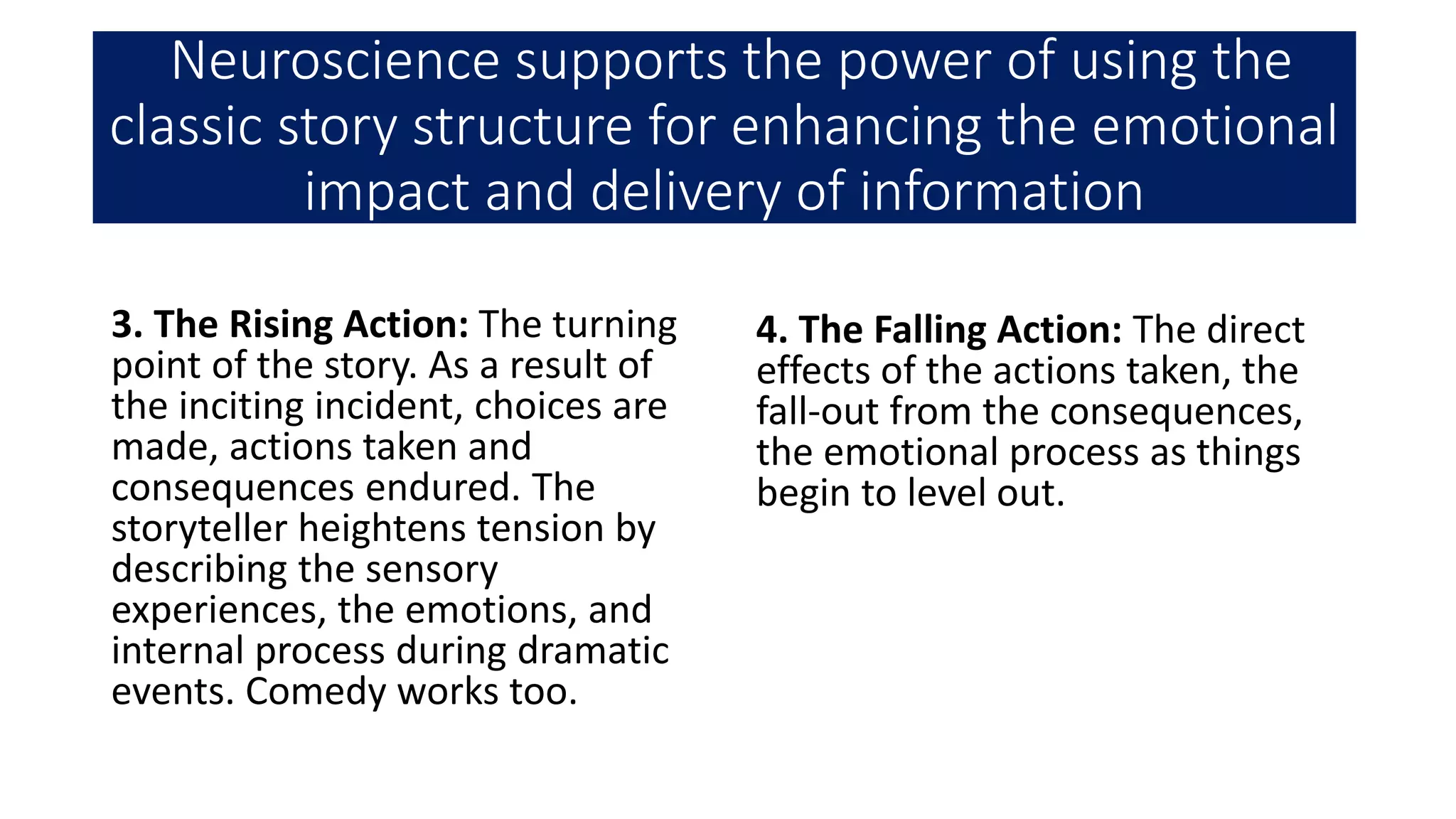 Neuroscience supports the power of using the
classic story structure for enhancing the emotional
impact and delivery of information
3. The Rising Action: The turning
point of the story. As a result of
the inciting incident, choices are
made, actions taken and
consequences endured. The
storyteller heightens tension by
describing the sensory
experiences, the emotions, and
internal process during dramatic
events. Comedy works too.
4. The Falling Action: The direct
effects of the actions taken, the
fall-out from the consequences,
the emotional process as things
begin to level out.
 