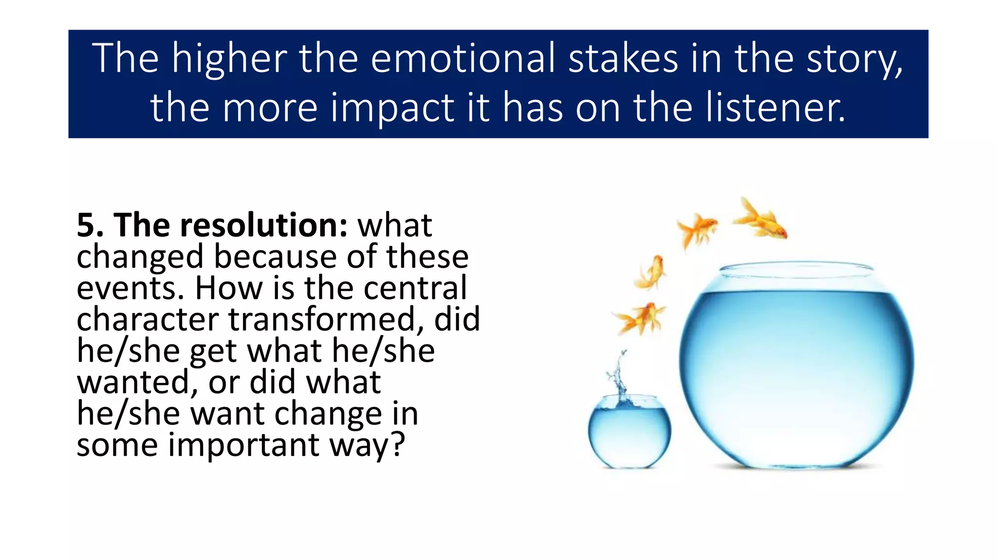 The higher the emotional stakes in the story,
the more impact it has on the listener.
5. The resolution: what
changed because of these
events. How is the central
character transformed, did
he/she get what he/she
wanted, or did what
he/she want change in
some important way?
 