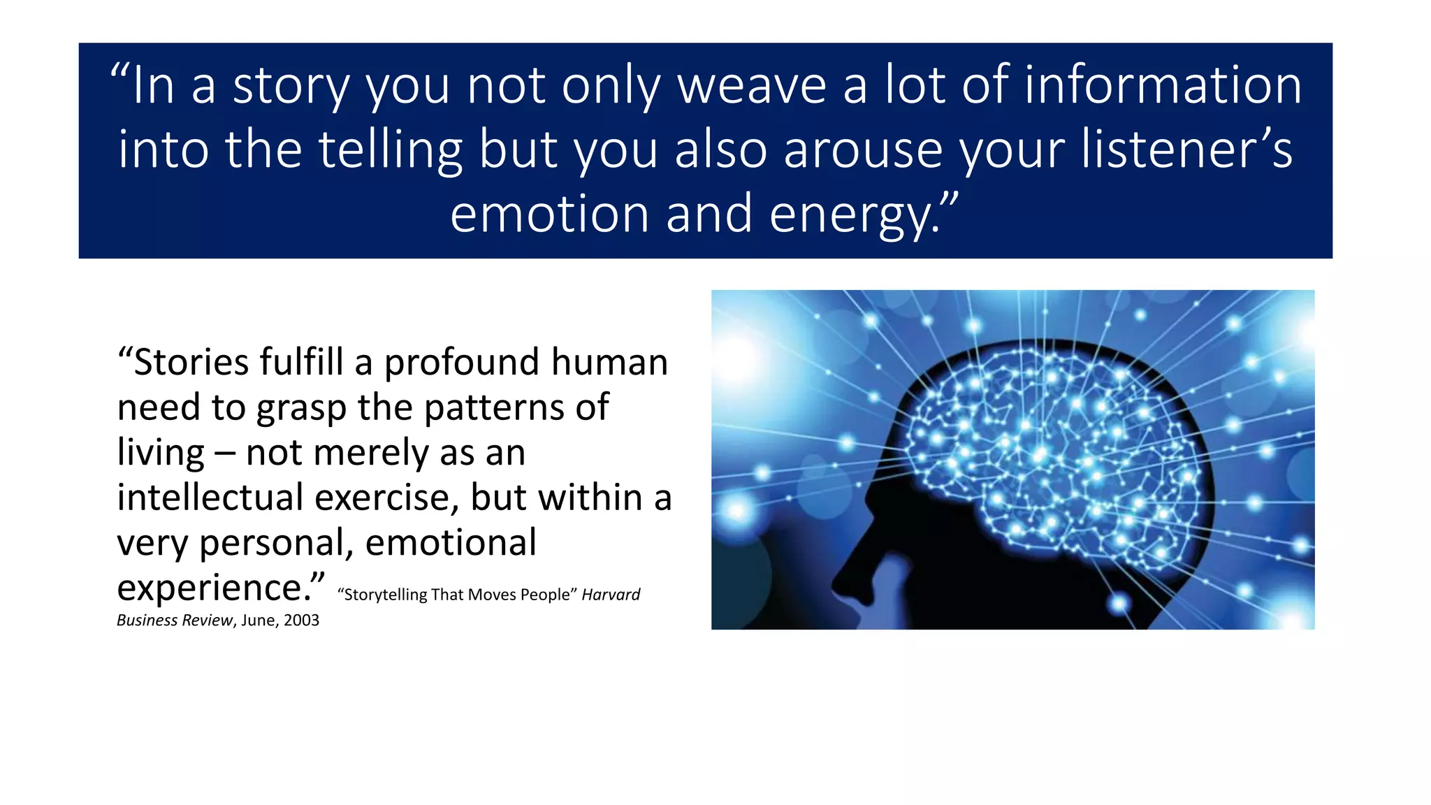 “In a story you not only weave a lot of information
into the telling but you also arouse your listener’s
emotion and energy.”
“Stories fulfill a profound human
need to grasp the patterns of
living – not merely as an
intellectual exercise, but within a
very personal, emotional
experience.” “Storytelling That Moves People” Harvard
Business Review, June, 2003
 