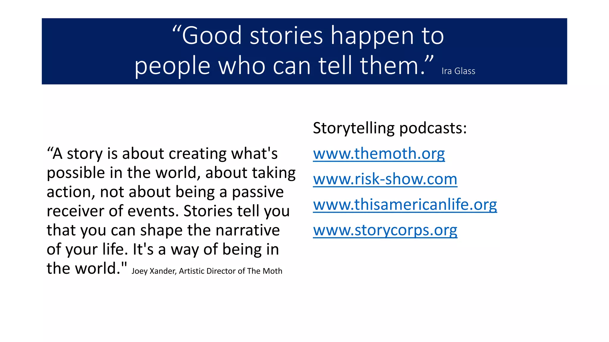 “Good stories happen to
people who can tell them.” Ira Glass
“A story is about creating what's
possible in the world, about taking
action, not about being a passive
receiver of events. Stories tell you
that you can shape the narrative
of your life. It's a way of being in
the world." Joey Xander, Artistic Director of The Moth
Storytelling podcasts:
www.themoth.org
www.risk-show.com
www.thisamericanlife.org
www.storycorps.org
 