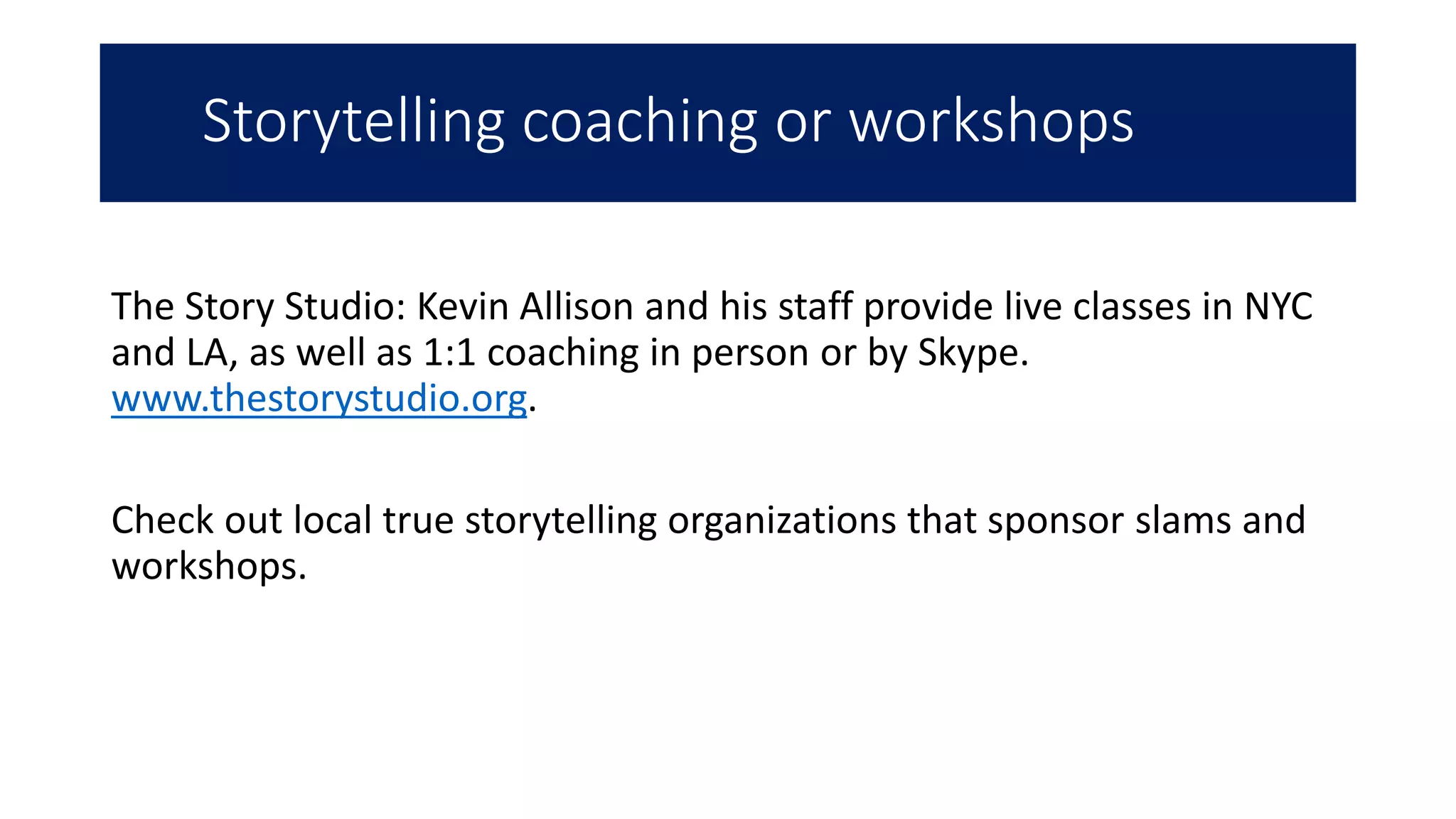 Storytelling coaching or workshops
The Story Studio: Kevin Allison and his staff provide live classes in NYC
and LA, as well as 1:1 coaching in person or by Skype.
www.thestorystudio.org.
Check out local true storytelling organizations that sponsor slams and
workshops.
 