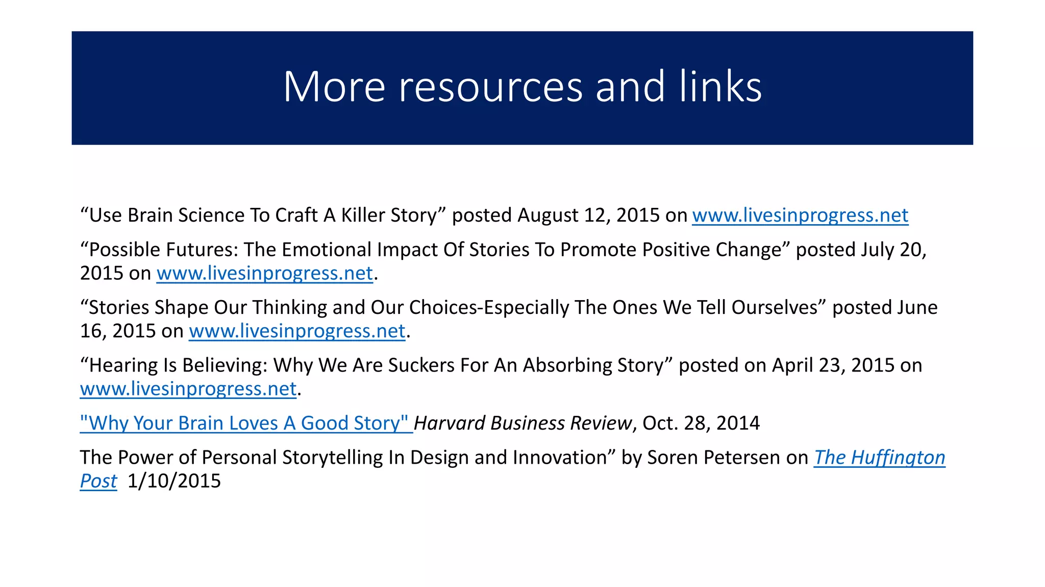 More resources and links
“Use Brain Science To Craft A Killer Story” posted August 12, 2015 on www.livesinprogress.net
“Possible Futures: The Emotional Impact Of Stories To Promote Positive Change” posted July 20,
2015 on www.livesinprogress.net.
“Stories Shape Our Thinking and Our Choices-Especially The Ones We Tell Ourselves” posted June
16, 2015 on www.livesinprogress.net.
“Hearing Is Believing: Why We Are Suckers For An Absorbing Story” posted on April 23, 2015 on
www.livesinprogress.net.
"Why Your Brain Loves A Good Story" Harvard Business Review, Oct. 28, 2014
The Power of Personal Storytelling In Design and Innovation” by Soren Petersen on The Huffington
Post 1/10/2015
 