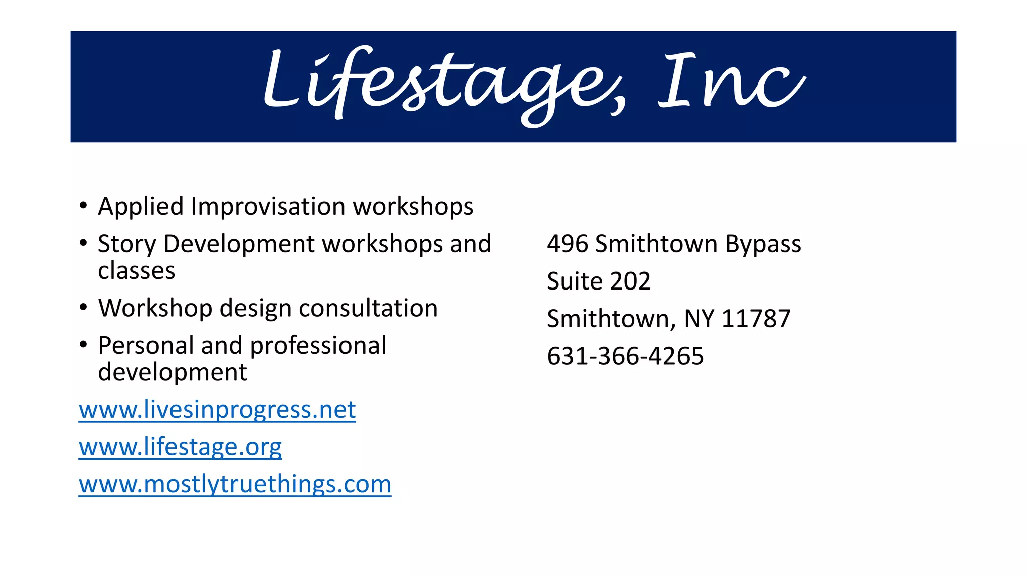 Lifestage, Inc
• Applied Improvisation workshops
• Story Development workshops and
classes
• Workshop design consultation
• Personal and professional
development
www.livesinprogress.net
www.lifestage.org
www.mostlytruethings.com
496 Smithtown Bypass
Suite 202
Smithtown, NY 11787
631-366-4265
 