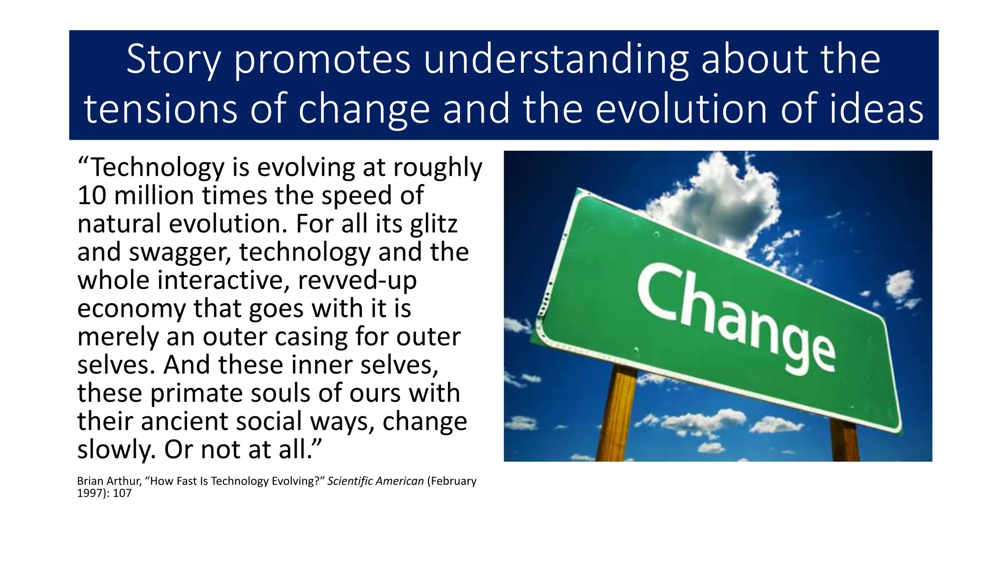 Story promotes understanding about the
tensions of change and the evolution of ideas
“Technology is evolving at roughly
10 million times the speed of
natural evolution. For all its glitz
and swagger, technology and the
whole interactive, revved-up
economy that goes with it is
merely an outer casing for outer
selves. And these inner selves,
these primate souls of ours with
their ancient social ways, change
slowly. Or not at all.”
Brian Arthur, “How Fast Is Technology Evolving?” Scientific American (February
1997): 107
 