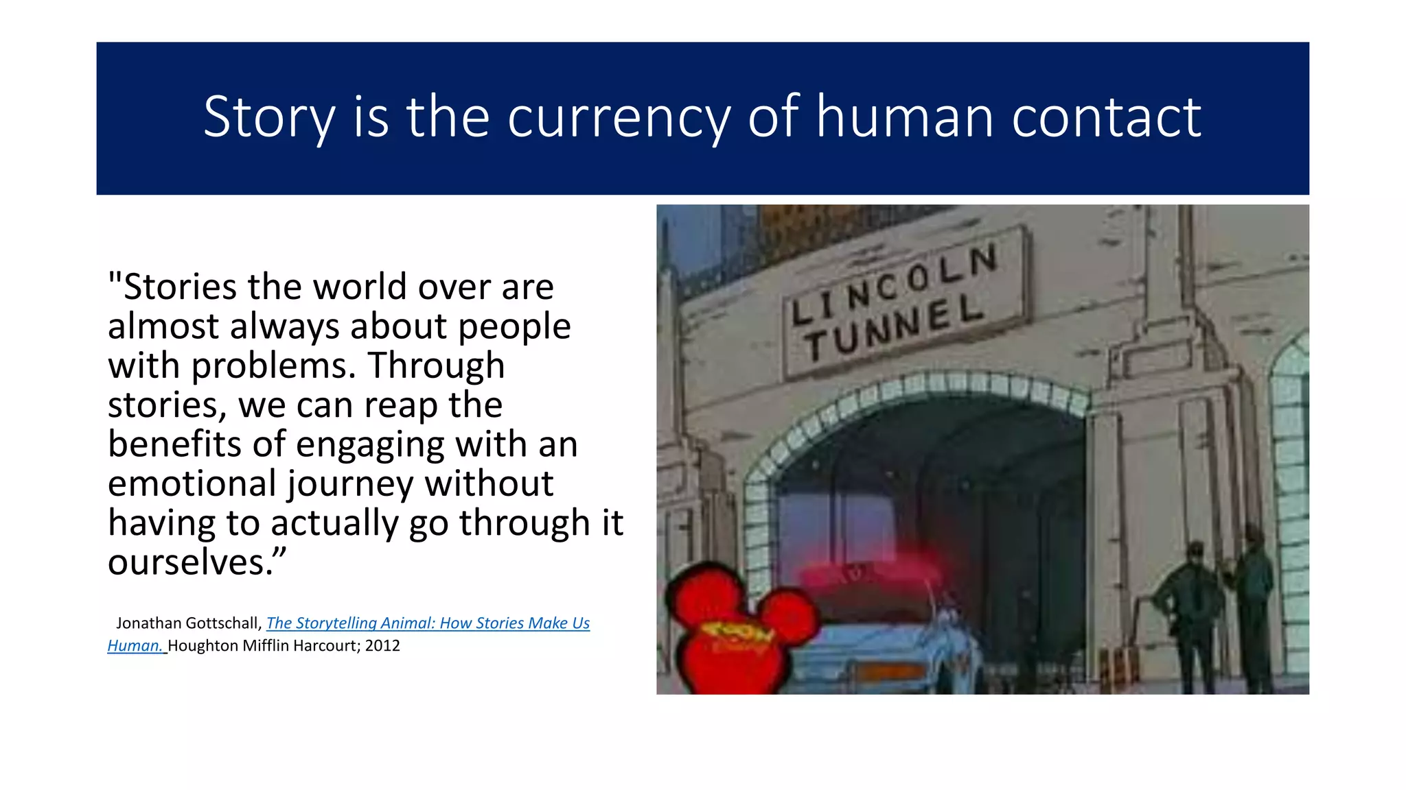 Story is the currency of human contact
"Stories the world over are
almost always about people
with problems. Through
stories, we can reap the
benefits of engaging with an
emotional journey without
having to actually go through it
ourselves.”
Jonathan Gottschall, The Storytelling Animal: How Stories Make Us
Human. Houghton Mifflin Harcourt; 2012
 