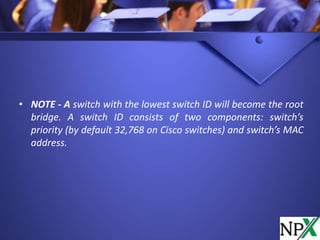 • NOTE - A switch with the lowest switch ID will become the root
bridge. A switch ID consists of two components: switch’s
priority (by default 32,768 on Cisco switches) and switch’s MAC
address.
 