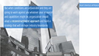 RIGHT STRATEGIC APPROACH
But when conditions are unfavorable and they are
going to work against you whatever your resources
and capabilities might be, organization should
adapt a reconstructionist approach and build a
strategy that will reshape industry boundaries
 