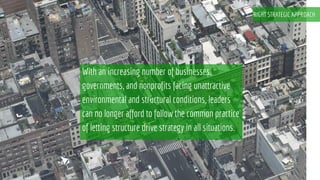 With an increasing number of businesses,
governments, and nonprofits facing unattractive
environmental and structural conditions, leaders
can no longer afford to follow the common practice
of letting structure drive strategy in all situations.
RIGHT STRATEGIC APPROACH
 