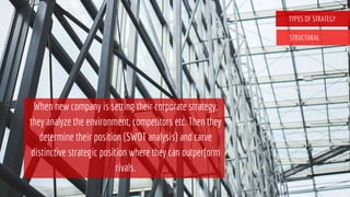 TYPES OF STRATEGY
STRUCTURAL
When new company is setting their corporate strategy,
they analyze the environment, competitors etc. Then they
determine their position (SWOT analysis) and carve
distinctive strategic position where they can outperform
rivals.
 