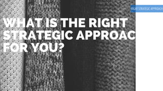 WHAT IS THE RIGHT
STRATEGIC APPROACH
FOR YOU?
RIGHT STRATEGIC APPROACH
 