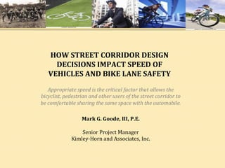 HOW	
  STREET	
  CORRIDOR	
  DESIGN	
  
              DECISIONS	
  IMPACT	
  SPEED	
  OF	
  
            VEHICLES	
  AND	
  BIKE	
  LANE	
  SAFETY	
  
                                	
   	
  	
  
             Appropriate	
  speed	
  is	
  the	
  critical	
  factor	
  that	
  allows	
  the	
  
       bicyclist,	
  pedestrian	
  and	
  other	
  users	
  of	
  the	
  street	
  corridor	
  to	
  
       be	
  comfortable	
  sharing	
  the	
  same	
  space	
  with	
  the	
  automobile.	
  

                              Mark	
  G.	
  Goode,	
  III,	
  P.E.	
  
                                              	
  
                               Senior	
  Project	
  Manager	
  
                           Kimley-­‐Horn	
  and	
  Associates,	
  Inc.	
  
	
  
	
  
 