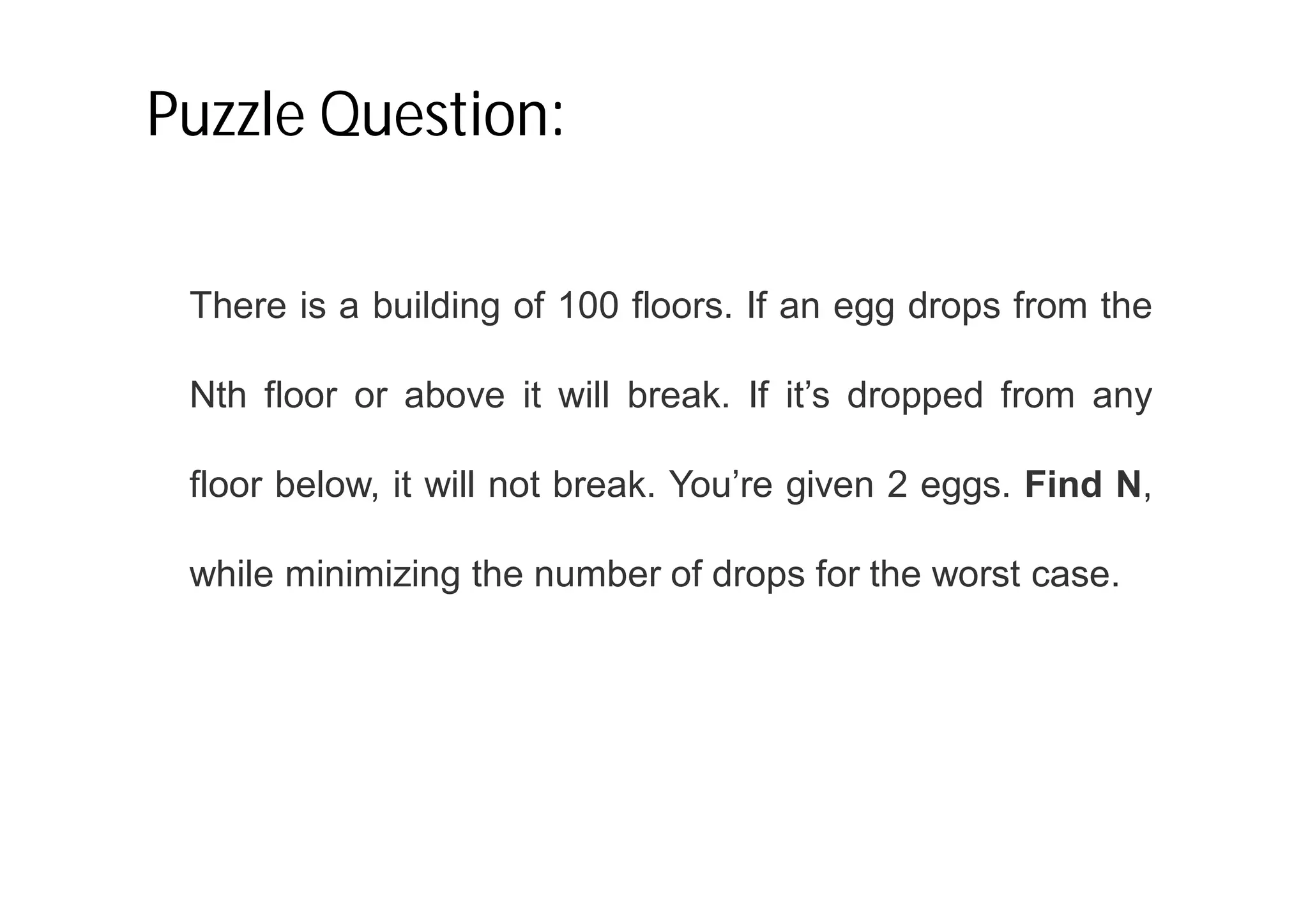 Puzzle Question:
There is a building of 100 floors. If an egg drops from the
Nth floor or above it will break. If it’s dropped from any
floor below, it will not break. You’re given 2 eggs. Find N,
while minimizing the number of drops for the worst case.
 
