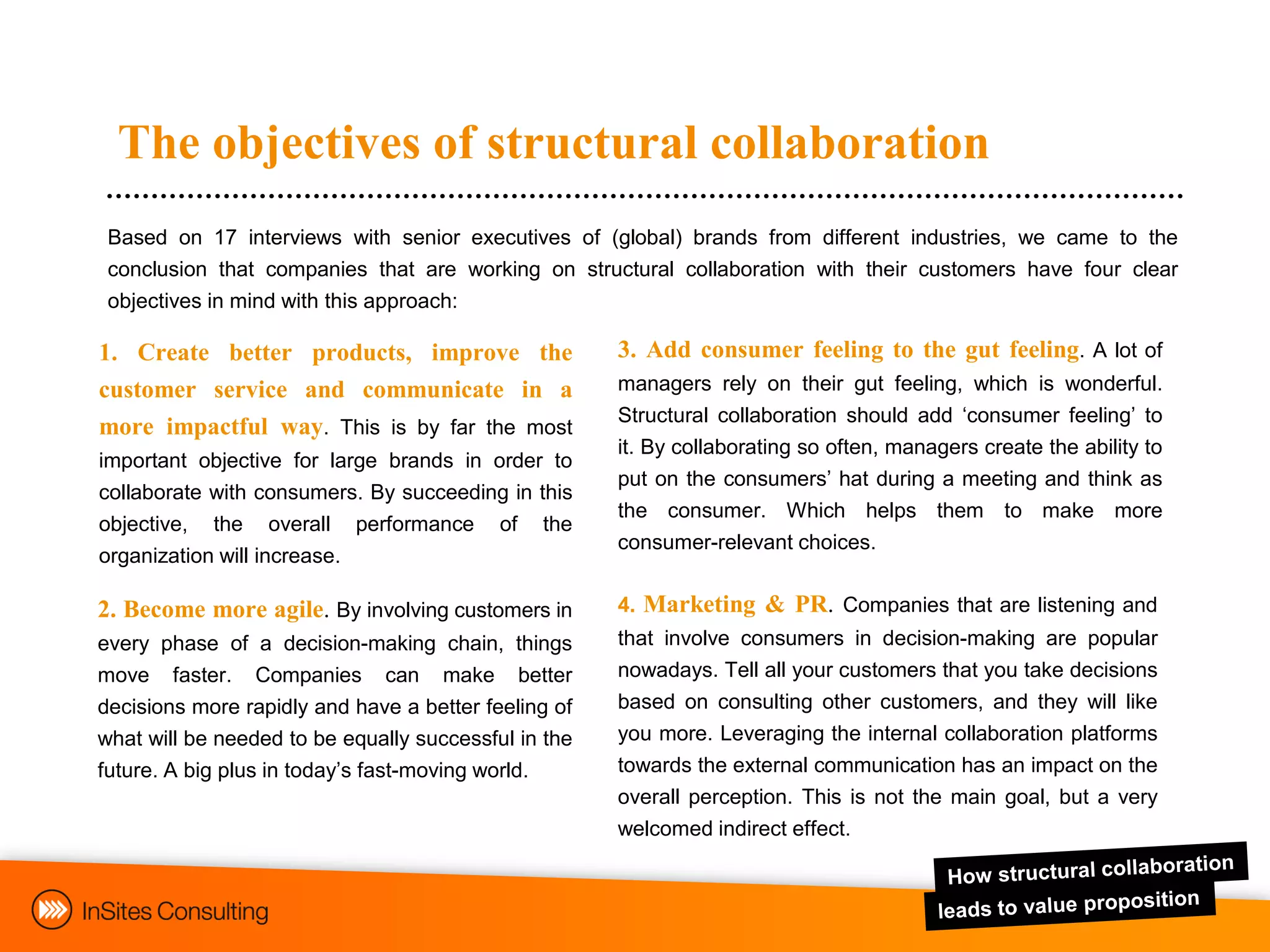 The objectives of structural collaboration
 Based on 17 interviews with senior executives of (global) brands from different industries, we came to the
 conclusion that companies that are working on structural collaboration with their customers have four clear
 objectives in mind with this approach:

1. Create better products, improve the                3. Add consumer feeling to the gut feeling. A lot of
customer service and communicate in a                 managers rely on their gut feeling, which is wonderful.
                                                      Structural collaboration should add „consumer feeling‟ to
more impactful way. This is by far the most
                                                      it. By collaborating so often, managers create the ability to
important objective for large brands in order to
                                                      put on the consumers‟ hat during a meeting and think as
collaborate with consumers. By succeeding in this
                                                      the consumer. Which helps them to make more
objective, the overall performance of the
                                                      consumer-relevant choices.
organization will increase.

2. Become more agile. By involving customers in       4. Marketing & PR. Companies that are listening and
every phase of a decision-making chain, things        that involve consumers in decision-making are popular
move faster. Companies can make better                nowadays. Tell all your customers that you take decisions
decisions more rapidly and have a better feeling of   based on consulting other customers, and they will like
what will be needed to be equally successful in the   you more. Leveraging the internal collaboration platforms
future. A big plus in today‟s fast-moving world.      towards the external communication has an impact on the
                                                      overall perception. This is not the main goal, but a very
                                                      welcomed indirect effect.
 