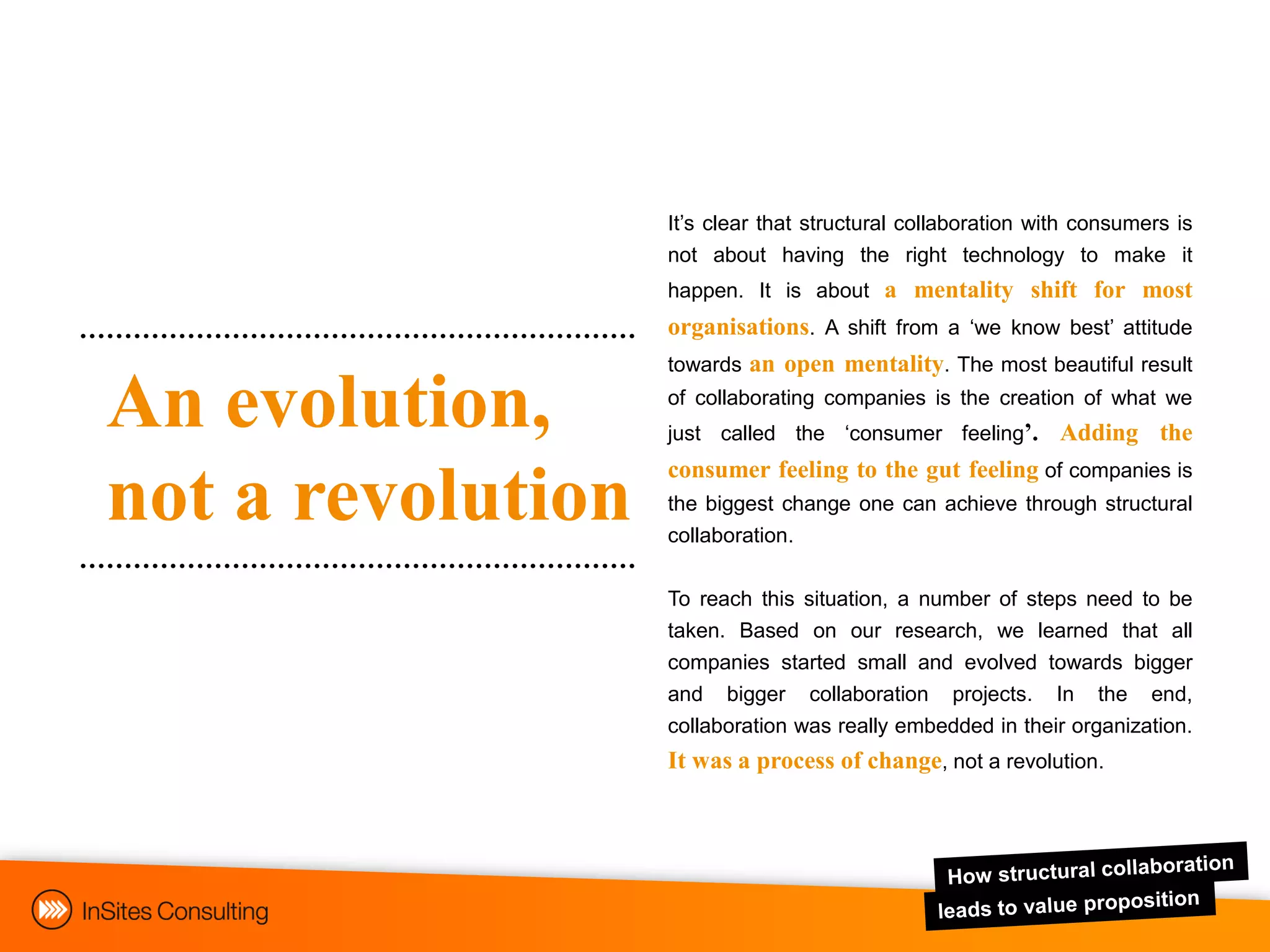 It‟s clear that structural collaboration with consumers is
                   not about having the right technology to make it
                   happen. It is about a mentality shift for most
                   organisations. A shift from a „we know best‟ attitude
                   towards an open mentality. The most beautiful result

An evolution,      of collaborating companies is the creation of what we
                   just called the „consumer feeling’.        Adding the
                   consumer feeling to the gut feeling of companies is
not a revolution   the biggest change one can achieve through structural
                   collaboration.


                   To reach this situation, a number of steps need to be
                   taken. Based on our research, we learned that all
                   companies started small and evolved towards bigger
                   and bigger collaboration projects. In the end,
                   collaboration was really embedded in their organization.
                   It was a process of change, not a revolution.
 